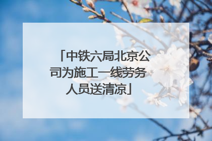中铁六局北京公司为施工一线劳务人员送清凉