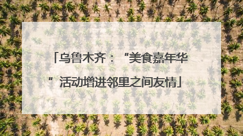 乌鲁木齐：“美食嘉年华”活动增进邻里之间友情
