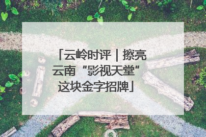 云岭时评｜擦亮云南“影视天堂”这块金字招牌