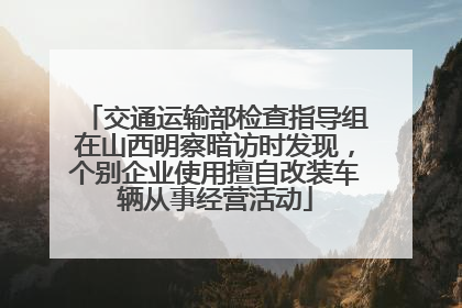 交通运输部检查指导组在山西明察暗访时发现，个别企业使用擅自改装车辆从事经营活动