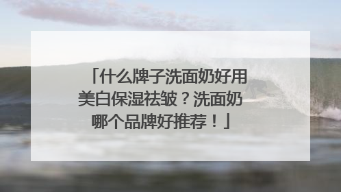 什么牌子洗面奶好用美白保湿祛皱？洗面奶哪个品牌好推荐！