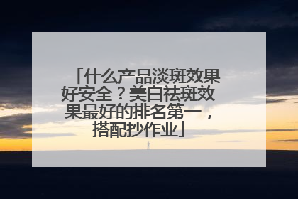 什么产品淡斑效果好安全？美白祛斑效果最好的排名第一，搭配抄作业