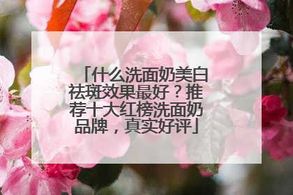 什么洗面奶美白祛斑效果最好？推荐十大红榜洗面奶品牌，真实好评