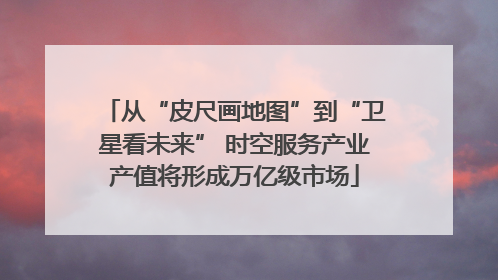 从“皮尺画地图”到“卫星看未来” 时空服务产业产值将形成万亿级市场