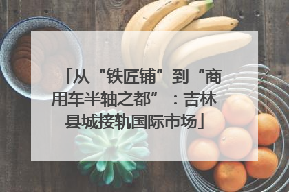 从“铁匠铺”到“商用车半轴之都”：吉林县城接轨国际市场