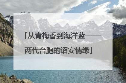 从青梅香到海洋蓝——两代台胞的诏安情缘