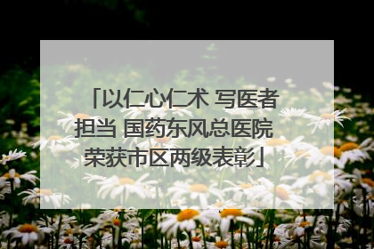 以仁心仁术 写医者担当 国药东风总医院荣获市区两级表彰