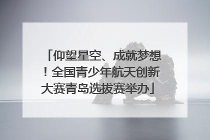 仰望星空、成就梦想！全国青少年航天创新大赛青岛选拔赛举办