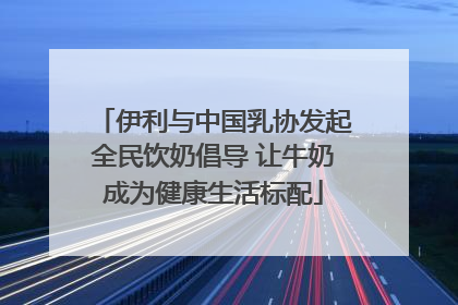 伊利与中国乳协发起全民饮奶倡导 让牛奶成为健康生活标配