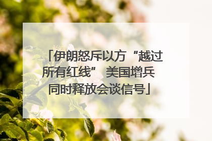 伊朗怒斥以方“越过所有红线” 美国增兵同时释放会谈信号