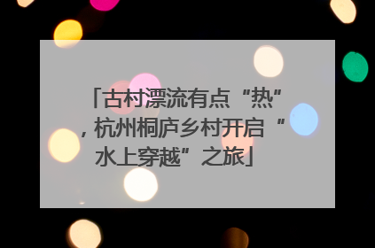 古村漂流有点“热”，杭州桐庐乡村开启“水上穿越”之旅