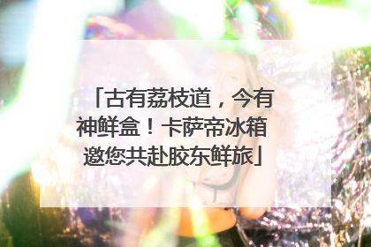 古有荔枝道，今有神鲜盒！卡萨帝冰箱邀您共赴胶东鲜旅