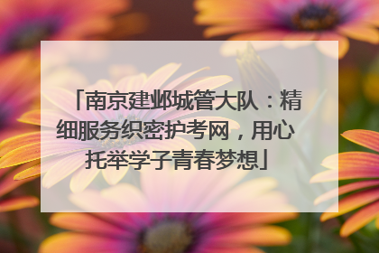 南京建邺城管大队：精细服务织密护考网，用心托举学子青春梦想