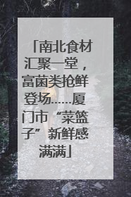 南北食材汇聚一堂，富菌类抢鲜登场……厦门市“菜篮子”新鲜感满满