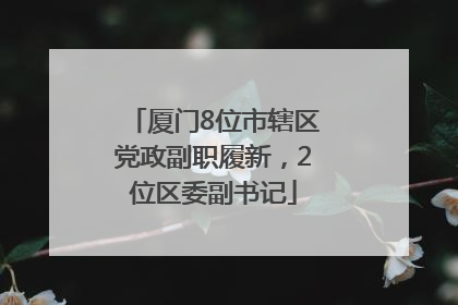 厦门8位市辖区党政副职履新，2位区委副书记