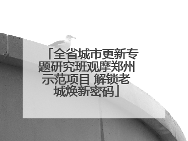 全省城市更新专题研究班观摩郑州示范项目 解锁老城焕新密码