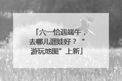 六一恰遇端午，去哪儿遛娃好？“游玩地图”上新