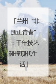 兰州“非遗正青春”：千年技艺碰撞现代生活