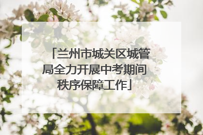 兰州市城关区城管局全力开展中考期间秩序保障工作