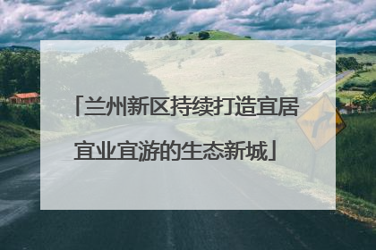 兰州新区持续打造宜居宜业宜游的生态新城