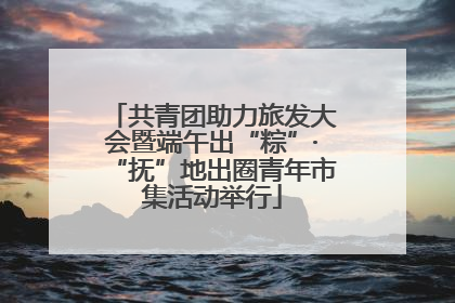 共青团助力旅发大会暨端午出“粽”·“抚”地出圈青年市集活动举行