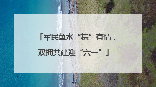 军民鱼水“粽”有情，双拥共建迎“六一”