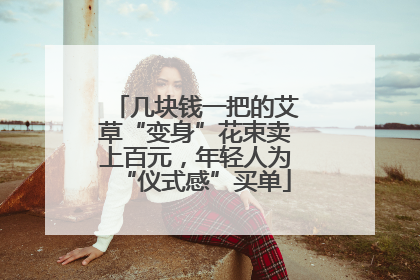 几块钱一把的艾草“变身”花束卖上百元，年轻人为“仪式感”买单
