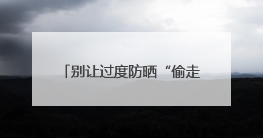 别让过度防晒“偷走”你的骨头！防晒和健康之间这样平衡