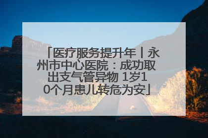 医疗服务提升年丨永州市中心医院：成功取出支气管异物 1岁10个月患儿转危为安