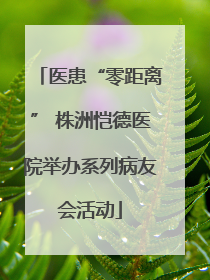 医患“零距离” 株洲恺德医院举办系列病友会活动
