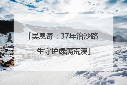 吴恩奇：37年治沙路 一生守护绿满荒漠