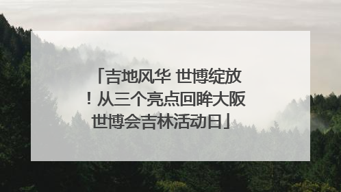 吉地风华 世博绽放！从三个亮点回眸大阪世博会吉林活动日