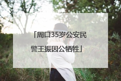 周口35岁公安民警王振因公牺牲