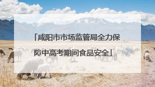 咸阳市市场监管局全力保障中高考期间食品安全
