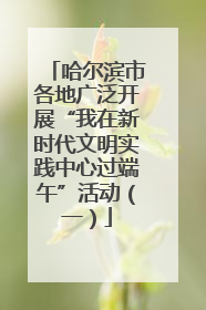 哈尔滨市各地广泛开展“我在新时代文明实践中心过端午”活动（一）