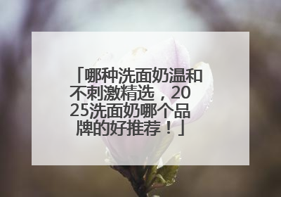 哪种洗面奶温和不刺激精选，2025洗面奶哪个品牌的好推荐！