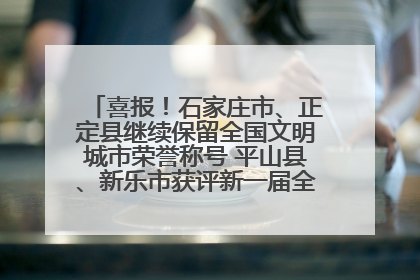 喜报！石家庄市、正定县继续保留全国文明城市荣誉称号 平山县、新乐市获评新一届全国文明城市