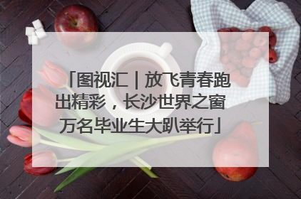 图视汇｜放飞青春跑出精彩，长沙世界之窗万名毕业生大趴举行