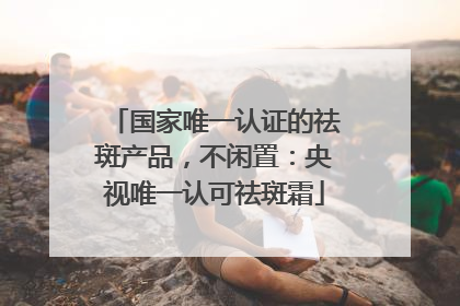 国家唯一认证的祛斑产品，不闲置：央视唯一认可祛斑霜