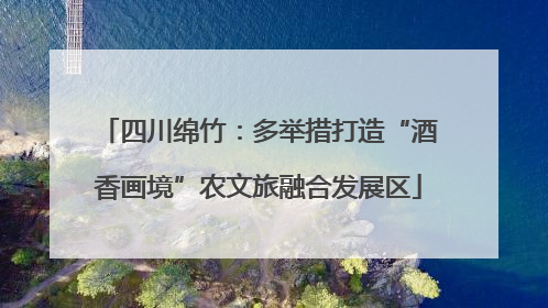 四川绵竹：多举措打造“酒香画境”农文旅融合发展区