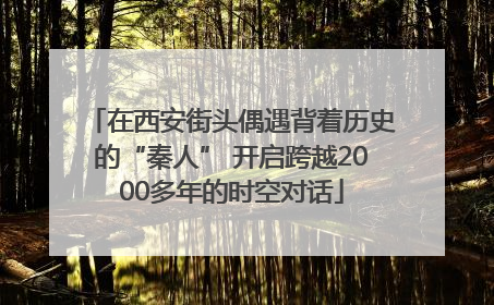 在西安街头偶遇背着历史的“秦人” 开启跨越2000多年的时空对话