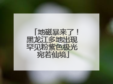 地磁暴来了！黑龙江多地出现罕见粉紫色极光 宛若仙境