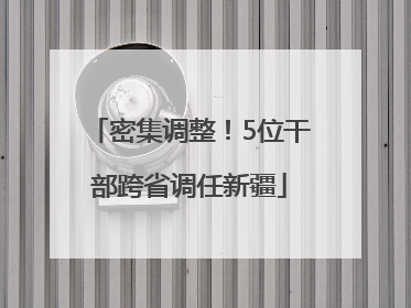 密集调整！5位干部跨省调任新疆