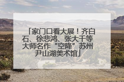 家门口看大展！齐白石、徐悲鸿、张大千等大师名作“空降”苏州尹山湖美术馆