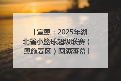 宣恩：2025年湖北省小篮球超级联赛（恩施赛区）圆满落幕