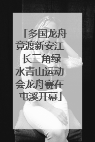 多国龙舟竞渡新安江 长三角绿水青山运动会龙舟赛在屯溪开幕