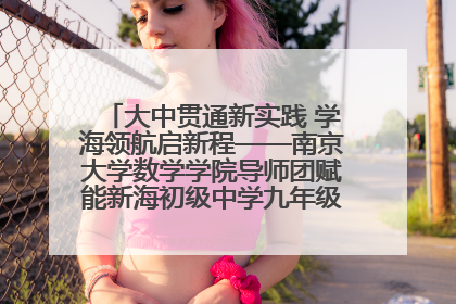 大中贯通新实践 学海领航启新程——南京大学数学学院导师团赋能新海初级中学九年级学子生涯规划