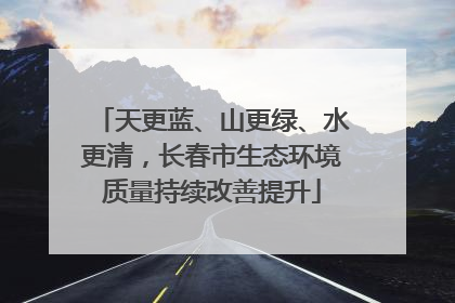 天更蓝、山更绿、水更清，长春市生态环境质量持续改善提升