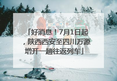 好消息！7月1日起，陕西西安至四川万源增开一趟往返列车