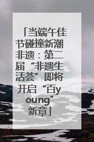 当端午佳节碰撞新潮非遗：第二届“非遗生活荟”即将开启“百young”新章